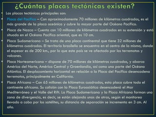 • Las placas tectónicas principales son:
 Placa del Pacífico – Con aproximadamente 70 millones de kilómetros cuadrados, es el
más grande de la placa oceánica y cubre la mayor parte del Océano Pacífico.
 Placa de Nazca – Cuenta con 10 millones de kilómetros cuadrados en su extensión y está
situado en el Océano Pacífico oriental, que es 10 cm.
 Placa Sudamericana – Se trata de una placa continental que tiene 32 millones de
kilómetros cuadrados. El territorio brasileño se encuentra en el centro de la misma, donde
el espesor es de 200 km., por lo que este país se ve afectado por los terremotos y
volcanes.
 Placa Norteamericana – dispone de 70 millones de kilómetros cuadrados, y abarca
América del Norte, América Central y Groenlandia, así como una parte del Océano
Atlántico. El desplazamiento horizontal en relación a la Placa del Pacífico desencadena
terremotos, principalmente en California.
 Placa Africana – Con 65 millones de kilómetros cuadrados, esta placa cubre todo el
continente africano. Su colisión con la Placa Euroasiática desencadenó el Mar
Mediterráneo y el Valle del Rift. La Placa Sudamericana y la Placa Africana forman una
zona de divergencia, es decir, se están alejando unas de otras, según el monitoreo
llevado a cabo por los satélites, su distancia de separación se incrementa en 3 cm. Al
año.
 