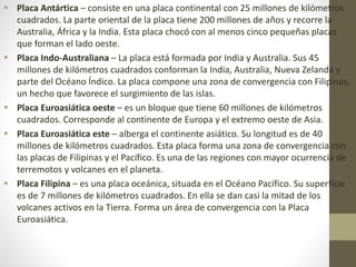  Placa Antártica – consiste en una placa continental con 25 millones de kilómetros
cuadrados. La parte oriental de la placa tiene 200 millones de años y recorre la
Australia, África y la India. Esta placa chocó con al menos cinco pequeñas placas
que forman el lado oeste.
 Placa Indo-Australiana – La placa está formada por India y Australia. Sus 45
millones de kilómetros cuadrados conforman la India, Australia, Nueva Zelanda y
parte del Océano Índico. La placa compone una zona de convergencia con Filipinas,
un hecho que favorece el surgimiento de las islas.
 Placa Euroasiática oeste – es un bloque que tiene 60 millones de kilómetros
cuadrados. Corresponde al continente de Europa y el extremo oeste de Asia.
 Placa Euroasiática este – alberga el continente asiático. Su longitud es de 40
millones de kilómetros cuadrados. Esta placa forma una zona de convergencia con
las placas de Filipinas y el Pacífico. Es una de las regiones con mayor ocurrencia de
terremotos y volcanes en el planeta.
 Placa Filipina – es una placa oceánica, situada en el Océano Pacífico. Su superficie
es de 7 millones de kilómetros cuadrados. En ella se dan casi la mitad de los
volcanes activos en la Tierra. Forma un área de convergencia con la Placa
Euroasiática.
 