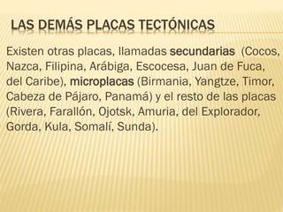 LAS DEMÁS PLACAS TECTÓNICAS
Existen otras placas, llamadas secundarias (Cocos,
Nazca, Filipina, Arábiga, Escocesa, Juan de Fuca,
del Caribe), microplacas (Birmania, Yangtze, Timor,
Cabeza de Pájaro, Panamá) y el resto de las placas
(Rivera, Farallón, Ojotsk, Amuria, del Explorador,
Gorda, Kula, Somalí, Sunda).
 