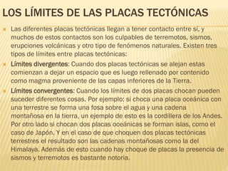 LOS LÍMITES DE LAS PLACAS TECTÓNICAS
 Las diferentes placas tectónicas llegan a tener contacto entre sí, y
muchos de estos contactos son los culpables de terremotos, sismos,
erupciones volcánicas y otro tipo de fenómenos naturales. Existen tres
tipos de límites entre placas tectónicas:
 Límites divergentes: Cuando dos placas tectónicas se alejan estas
comienzan a dejar un espacio que es luego rellenado por contenido
como magma proveniente de las capas inferiores de la Tierra.
 Límites convergentes: Cuando los límites de dos placas chocan pueden
suceder diferentes cosas. Por ejemplo: si choca una placa oceánica con
una terrestre se forma una fosa sobre el agua y una cadena
montañosa en la tierra, un ejemplo de esto es la cordillera de los Andes.
Por otro lado si chocan dos placas oceánicas se forman islas, como el
caso de Japón. Y en el caso de que choquen dos placas tectónicas
terrestres el resultado son las cadenas montañosas como la del
Himalaya. Además de esto cuando hay choque de placas la presencia de
sismos y terremotos es bastante notoria.
 