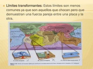  Límites transformantes: Estos límites son menos
comunes ya que son aquellos que chocan pero que
demuestran una fuerza pareja entre una placa y la
otra.
 