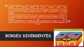 “
”
Un borde divergente es el borde de separación entre dos placas tectónicas lo que lleva al
ascenso de material desde el manto creando nuevo suelo.
Los bordes divergentes pueden ser apreciados en la dorsales mesooceánicas y las zonas
rifts. Su presencia lleva a la creación de fallas laterales y hundimientos de bloques
llamados grabens. Los bordes divergentes –como el resto- está asociado a la actividad
volcánica y terremotos.
Existen otros dos tipos de bordes: los bordes convergentes y los bordes transformantes.
Un borde convergente tiene un movimiento contrario al borde divergente, es decir, en
este caso las placas tectónicas chocan por lo que lleva la actividad volcánica asociada y la
creación de relieve.
Un borde transformante es cuando dos placas se desplazan una respecto a la otra sin
crear ni destruir la litosfera. Su presencia es notable gracias a las discontinuidades del
terreno.
BORDES DIVERGENTES
 