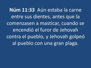 Núm 11:33 Aún estaba la carne 
entre sus dientes, antes que la 
comenzasen a masticar, cuando se 
encendió el furor de Jehovah 
contra el pueblo, y Jehovah golpeó 
al pueblo con una gran plaga. 
 