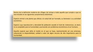 Dentro de la definición moderna de «Plaga» de incluye a todo aquello que cumpla o que se
vea incluido en las siguientes características distintivas:
Especie animal o de planta que afecta a la salud del ser humado, su bienestar o su actividad
económica.
Especie cuya reproducción y densidad de población excede el nivel de «tolerancia», es decir,
no es aceptable para la humanidad, acarreando con problemas económicos al ser humano.
Aquella especie que daña el medio en el que se haya, representando así una amenaza,
reduciendo la disponibilidad, calidad o valor de algún recurso de alta importancia para la
humanidad.
 