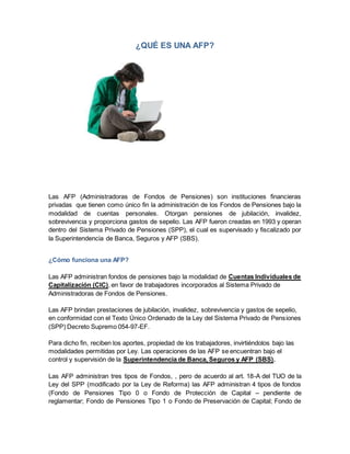 ¿QUÉ ES UNA AFP?
Las AFP (Administradoras de Fondos de Pensiones) son instituciones financieras
privadas que tienen como único fin la administración de los Fondos de Pensiones bajo la
modalidad de cuentas personales. Otorgan pensiones de jubilación, invalidez,
sobrevivencia y proporciona gastos de sepelio. Las AFP fueron creadas en 1993 y operan
dentro del Sistema Privado de Pensiones (SPP), el cual es supervisado y fiscalizado por
la Superintendencia de Banca, Seguros y AFP (SBS).
¿Cómo funciona una AFP?
Las AFP administran fondos de pensiones bajo la modalidad de Cuentas Individuales de
Capitalización (CIC), en favor de trabajadores incorporados al Sistema Privado de
Administradoras de Fondos de Pensiones.
Las AFP brindan prestaciones de jubilación, invalidez, sobrevivencia y gastos de sepelio,
en conformidad con el Texto Único Ordenado de la Ley del Sistema Privado de Pensiones
(SPP) Decreto Supremo 054-97-EF.
Para dicho fin, reciben los aportes, propiedad de los trabajadores, invirtiéndolos bajo las
modalidades permitidas por Ley. Las operaciones de las AFP se encuentran bajo el
control y supervisión de la Superintendencia de Banca, Seguros y AFP (SBS).
Las AFP administran tres tipos de Fondos, , pero de acuerdo al art. 18-A del TUO de la
Ley del SPP (modificado por la Ley de Reforma) las AFP administran 4 tipos de fondos
(Fondo de Pensiones Tipo 0 o Fondo de Protección de Capital – pendiente de
reglamentar; Fondo de Pensiones Tipo 1 o Fondo de Preservación de Capital; Fondo de
 