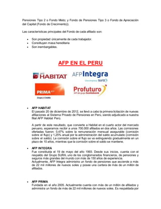 Pensiones Tipo 2 o Fondo Mixto; y Fondo de Pensiones Tipo 3 o Fondo de Apreciación
del Capital (Fondo de Crecimiento)).
Las características principales del Fondo de cada afiliado son:
 Son propiedad únicamente de cada trabajador.
 Constituyen masa hereditaria
 Son inembargables.
AFP EN EL PERU
 AFP HABITAT
El pasado 20 de diciembre de 2012, se llevó a cabo la primera licitación de nuevas
afiliaciones al Sistema Privado de Pensiones en Perú, siendo adjudicado a nuestra
filial AFP Habitat Perú.
A partir de este resultado, que convierte a Habitat en el cuarto actor del mercado
peruano, esperamos recibir a unos 700.000 afiliados en dos años. Las comisiones
ofertadas fueron: 0,47% sobre la remuneración mensual asegurable (comisión
sobre el flujo) y 1,25% anual por la administración del saldo acumulado (comisión
sobre el saldo). La comisión sobre el flujo se va extinguiendo gradualmente en un
plazo de 10 años, mientras que la comisión sobre el saldo se mantiene.
 AFP INTEGRA
Fue constituida el 19 de mayo del año 1993. Desde sus inicios, cuenta con el
respaldo del Grupo SURA, uno de los conglomerados financieros, de pensiones y
seguros más grandes del mundo con más de 150 años de experiencia.
Actualmente, AFP Integra administra un fondo de pensiones que asciende a más
de 22 mil millones de nuevos soles y posee una cartera de más de un millón de
afiliados.
 AFP PRIMA
Fundada en el año 2005. Actualmente cuenta con más de un millón de afiliados y
administra un fondo de más de 22 mil millones de nuevos soles. Es respaldada por
 