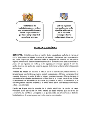 PLANILLA ELECTRÓNICA
CONCEPTO.- Este libro, contiene el registro de los trabajadores, su fecha de ingreso, el
monto de sus remuneraciones, además de los aportes y descuentos que corresponden a
ley. Existe un principio ético y es el de valorar el trabajo del ser humano. Por ello, ante el
objetivo primordial de toda empresa mercantil que es la maximización de sus utilidades se
piensa en los ingresos por ventas y en los egresos por compras y gastos. Y entre los
gastos tenemos los gastos del personal, que es el elemento fundamental en el desarrollo
empresarial.
Jornada de trabajo De acuerdo al artículo 25 de la constitución política del Perú, la
jornada laboral sea hombres y mujeres es de 8 horas diarias o 48 horas semanales. En el
supuesto de que en el centro de labores existan jornadas menores a 8 horas diarias o 48
semanales el empleador podrá extender unilateralmente la jornada hasta dichos límites,
incrementando la remuneración en forma proporcional al tiempo incrementado. Y si
existiera jornales laborales mayores a 8 horas diarias serán considerados como horas
extras o sobretiempos.
Planilla de Pagos Ante la aparición de la planilla electrónica, la plantilla de pagos
tradicional puede ser llevada en forma interna por cada empresa que así lo vea por
conveniente. La planilla es un registro en el que se anotan las remuneraciones de todos
los trabajadores de una empresa, sean estos obreros o empleados.
 