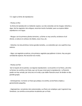 7.2- según su forma de reproducirce: 
- Plantas sin flor: 
Su forma de reproducción es mediante esporas. Las más conocidas son los musgos, helechos y 
algas. Son los vegetales más antiguos, necesitan mucha humedad, pues sus esporas deben 
reproducirse en el agua. 
- Musgos: son las primeras plantas terrestres, su forma es muy sencilla, no toleran el sol 
directo, se ubican en cortezas de árboles, rocas lisas, etc. 
- Helechos: los más primitivos tenían grandes tamaños, y se extendían por una superficie muy 
extensa. 
- Algas: son vegetales acuáticos, y los primeros vegetales que poblaron la tierra. Hay una gran 
variedad de especies. No necesitan raíz ni tallo. 
- Plantas con flor: 
Son la mayoría de las plantas. Los órganos reproductores se encuentra en las flores, y de ellas 
se forman las semillas y los frutos, que son los que sirven para la reproducción. La floración 
puede ser muy variada, por única vez en la vida, o por doble floración anual. Se dividen en dos 
grandes grupos. 
- Gimnospermas: no tienen un fruto que proteja a la semilla, son de flores simples y 
generalmente pequeñas. 
- Angiospermas: son plantas más evolucionadas, sus flores son complejas y por lo general muy 
llamativas. Las semillas se encuentran recubiertas por un fruto. 
 