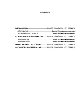 CONTENIDO
INTRODUCCION...............................................ERROR! BOOKMARK NOT DEFINED.
LAS PLNATAS ...........................................................ERROR! BOOKMARK NOT DEFINED.
PARTES DE UNA PLANTA....................................Error! Bookmark not defined.
CLACIFICACION DE LAS PLANTAS...........ERROR! BOOKMARK NOT DEFINED.
Plantas sin flor: .........................................................Error! Bookmark not defined.
Plantas con flor:........................................................Error! Bookmark not defined.
IMPORTANCIA DE LAS PLANTAS..............ERROR! BOOKMARK NOT DEFINED.
ACTIVIDADES A DESARROLLAR...............ERROR! BOOKMARK NOT DEFINED.
 