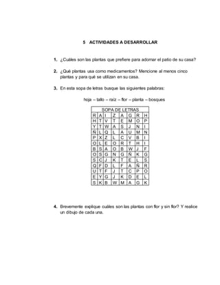 5 ACTIVIDADES A DESARROLLAR
1. ¿Cuáles son las plantas que prefiere para adornar el patio de su casa?
2. ¿Qué plantas usa como medicamentos? Mencione al menos cinco
plantas y para qué se utilizan en su casa.
3. En esta sopa de letras busque las siguientes palabras:
hoja – tallo – raíz – flor – planta – bosques
SOPA DE LETRAS
R A I Z A G R H
H T V T E M O P
Y T W A S J N I
Ñ L Q L A U M N
P X Z L C V B I
O L E O R T H I
B S A O B W J F
O S G N G Ñ K G
S C J K T E L S
Q F D L F A Ñ R
U T F J T C P O
E Y G J K D E L
S K B W M A G K
4. Brevemente explique cuáles son las plantas con flor y sin flor? Y realice
un dibujo de cada una.
 