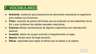 7. VOCABULARIO
● Nutriente: sustancia que proporciona los elementos necesarios al organismo
para realizar sus funciones.
● Polen: conjunto de granos diminutos que se producen en los estambres de la
flor y que contienen las células sexuales masculinas.
● Esporas:células reproductoras de algunos organismos con reproducción
asexual.
● Invasión: efecto de ocupar anormal o irregularmente un lugar.
● Sequía: tiempo seco de larga duración.
● Eficaz: capacidad para lograr el efecto que se desea o se espera
 