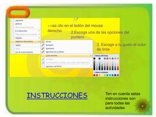 1.Haz clic en el botón del mouse
derecho 2.Escoge una de las opciones del
puntero
3. Escoge a tu gusto el color
de tinta
INSTRUCCIONES Ten en cuenta estas
instrucciones son
para todas las
actividades
 