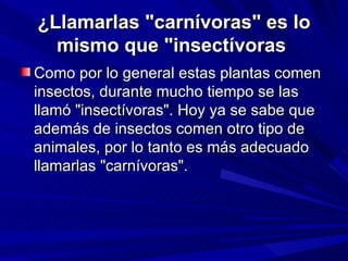 ¿Llamarlas "carnívoras" es lo mismo que "insectívoras   Como por lo general estas plantas comen insectos, durante mucho tiempo se las llamó "insectívoras". Hoy ya se sabe que además de insectos comen otro tipo de animales, por lo tanto es más adecuado llamarlas "carnívoras".  