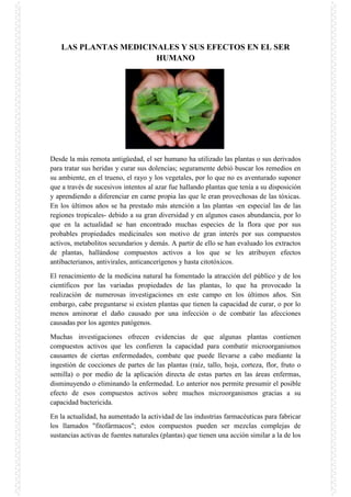 LAS PLANTAS MEDICINALES Y SUS EFECTOS EN EL SER
HUMANO

Desde la más remota antigüedad, el ser humano ha utilizado las plantas o sus derivados
para tratar sus heridas y curar sus dolencias; seguramente debió buscar los remedios en
su ambiente, en el trueno, el rayo y los vegetales, por lo que no es aventurado suponer
que a través de sucesivos intentos al azar fue hallando plantas que tenía a su disposición
y aprendiendo a diferenciar en carne propia las que le eran provechosas de las tóxicas.
En los últimos años se ha prestado más atención a las plantas -en especial las de las
regiones tropicales- debido a su gran diversidad y en algunos casos abundancia, por lo
que en la actualidad se han encontrado muchas especies de la flora que por sus
probables propiedades medicinales son motivo de gran interés por sus compuestos
activos, metabolitos secundarios y demás. A partir de ello se han evaluado los extractos
de plantas, hallándose compuestos activos a los que se les atribuyen efectos
antibacterianos, antivirales, anticancerígenos y hasta citotóxicos.
El renacimiento de la medicina natural ha fomentado la atracción del público y de los
científicos por las variadas propiedades de las plantas, lo que ha provocado la
realización de numerosas investigaciones en este campo en los últimos años. Sin
embargo, cabe preguntarse si existen plantas que tienen la capacidad de curar, o por lo
menos aminorar el daño causado por una infección o de combatir las afecciones
causadas por los agentes patógenos.
Muchas investigaciones ofrecen evidencias de que algunas plantas contienen
compuestos activos que les confieren la capacidad para combatir microorganismos
causantes de ciertas enfermedades, combate que puede llevarse a cabo mediante la
ingestión de cocciones de partes de las plantas (raíz, tallo, hoja, corteza, flor, fruto o
semilla) o por medio de la aplicación directa de estas partes en las áreas enfermas,
disminuyendo o eliminando la enfermedad. Lo anterior nos permite presumir el posible
efecto de esos compuestos activos sobre muchos microorganismos gracias a su
capacidad bactericida.
En la actualidad, ha aumentado la actividad de las industrias farmacéuticas para fabricar
los llamados "fitofármacos"; estos compuestos pueden ser mezclas complejas de
sustancias activas de fuentes naturales (plantas) que tienen una acción similar a la de los

 