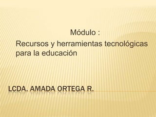 Módulo :
 Recursos y herramientas tecnológicas
 para la educación



LCDA. AMADA ORTEGA R.
 