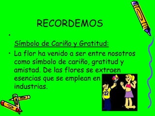 RECORDEMOS
•
Símbolo de Cariño y Gratitud:
• La flor ha venido a ser entre nosotros
como símbolo de cariño, gratitud y
amistad. De las flores se extraen
esencias que se emplean en muchas
industrias.
 
