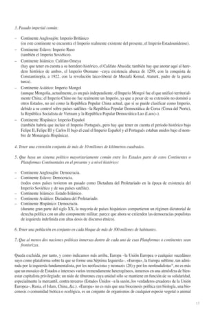 3. Pasado imperial común:
– Continente Anglosajón: Imperio Británico
(en este continente se encuentra el Imperio realmente existente del presente, el Imperio Estadounidense).
– Continente Eslavo: Imperio Ruso
(también el Imperio Soviético).
– Continente Islámico: Califato Omeya
(hay que tener en cuenta a su heredero histórico, el Califato Abasida; también hay que anotar aquí al heredero histórico de ambos, el Imperio Otomano –cuya existencia abarca de 1299, con la conquista de
Constantinopla, a 1922, con la revolución laico-liberal de Mustafá Kemal, Ataturk, padre de la patria
turca).
– Continente Asiático: Imperio Mongol
(aunque Mongolia, actualmente, es un país independiente, el Imperio Mongol fue el que unificó territorialmente China; el Imperio Chino no fue realmente un Imperio, ya que a pesar de su extensión no dominó a
otros Estados, no así como la República Popular China actual, que sí se puede clasificar como Imperio,
debido a su control sobre países satélites –la República Popular Democrática de Corea (Corea del Norte),
la República Socialista de Vietnam y la República Popular Democrática Lao (Laos)–).
– Continente Hispánico: Imperio Español
(también habría que incluir el Imperio Portugués, pero hay que tener en cuenta el periodo histórico bajo
Felipe II, Felipe III y Carlos II bajo el cual el Imperio Español y el Portugués estaban unidos bajo el nombre de Monarquía Hispánica).
4. Tener una extensión conjunta de más de 10 millones de kilómetros cuadrados.
5. Que haya un sistema político mayoritariamente común entre los Estados parte de estos Continentes o
Plataformas Continentales en el presente y a nivel histórico:
– Continente Anglosajón: Democracia.
– Continente Eslavo: Democracia.
(todos estos países tuvieron un pasado como Dictadura del Proletariado en la época de existencia del
Imperio Soviético y de sus países satélite).
– Continente Islámico: Estado Islámico.
– Continente Asiático: Dictadura del Proletariado.
– Continente Hispánico: Democracia.
(durante gran parte del siglo XX, la mayoría de países hispánicos compartieron un régimen dictatorial de
derecha política con un alto componente militar; parece que ahora se extienden las democracias populistas
de izquierda indefinida con altas dosis de discurso étnico).
6. Tener una población en conjunto en cada bloque de más de 300 millones de habitantes.
7. Que al menos dos naciones políticas inmersas dentro de cada uno de esas Plataformas o continentes sean
fronterizas.
Queda excluida, por tanto, y como indicamos más arriba, Europa –la Unión Europea o cualquier sucedáneo
suyo como plataforma sobre la que se forme una Séptima Izquierda–. «Europa», la Europa sublime, tan admirada por la izquierda fundamentalista, por los neofascistas y neonazis (28) y por los neofeudalistas29, no es más
que un mosaico de Estados e intereses varios tremendamente heterogéneos, inmersos en una atmósfera de bienestar capitalista privilegiada; un nido de tiburones cuya unidad sólo se mantiene en función de su solidaridad,
especialmente la mercantil, contra terceros (Estados Unidos –a la sazón, los verdaderos creadores de la Unión
Europea–, Rusia, el Islam, China, &c.). «Europa» no es más que una biocenosis política (en biología, una biocenosis o comunidad biótica o ecológica, es un conjunto de organismos de cualquier especie vegetal o animal
13

 