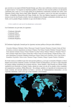 que coexisten en un espacio definido llamado biotopo, que ofrece unas condiciones exteriores necesarias para
su supervivencia). Y no negamos la importancia política e histórica de otras naciones políticas sin adscripción
continental clara, como se ve en el mapa global de las plataformas continentales mostrado más arriba, como
Alemania, Francia, Italia, Suecia, India, Japón, Mongolia –con matices, como se ha visto antes con respecto a
China–, la República Democrática del Congo, Etiopía, &c. Pero una Séptima Izquierda no tendría éxito si
naciera en uno de estos Estados aislados, fuera de cualquiera de los bloques continentales referidos (que, en el
fondo, son los grandes bloques mundiales en que está dividida la Tierra).

2. Breve análisis de cada una de las plataformas continentales

Los Continentes son, por tanto, los siguientes:
– Continente Aglosajón
– Continente Eslavo
– Continente Islámico
– Continente Asiático
– Continente Hispánico

El Continente Anglosajón, formado por las siguientes naciones políticas (lista por orden alfabético):
• Australia • Bahamas • Barbados • Belice • Botswana • Canadá • Camerún • Dominica • Estados Unidos del Norte
de América y territorios dependientes de ultramar • Filipinas • Fiji • Ghana • Gambia • Gibraltar • Grenada • Guyana
• Islas Salomón • Irlanda • Jamaica • Kenia • Kiribati • Lesotho • Liberia • Malawi • Mauricio • Namibia • Nauru •
Nueva Zelanda • Papúa Nueva Guinea • Puerto Rico • Reino Unido de la Gran Bretaña e Irlanda del Norte y territorios dependientes de ultramar • República Surafricana • Samoa • Santa Lucía • San Kitts y Nevis • San Vicente y
Granadinas • Seychelles • Sierra Leona • Tanzania • Tonga • Trinidad y Tobago • Uganda • Zambia • Zimbabwe

Es el más extenso (es también el que tiene más naciones políticas), y en el que se encuentra el Imperio, el único
Imperio universal hoy realmente existente, los Estados Unidos de Norteamérica, en el que se están realizando
los mejores trabajos actualmente de economía marxista –Anwar Shaikh y Alan Freeman en el Reino Unido,
multitud de tesis doctorales en Estados Unidos, además de contar con uno de los grandes críticos mundiales
del marginalismo económico, Philip Mirowski–. Sin embargo, también es el epicentro de la democracia realmente existente, del mercado pletórico de bienes y servicios, del fundamentalismo democrático y de las
izquierdas indefinidas, cuatro cosas que se han extendido a nivel mundial.

Continente anglosajón en azul. En color más claro, sus zonas de influencia continental más directa

14

 