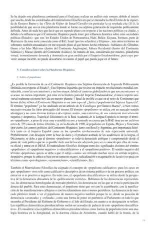 Se ha dejado esta plataforma continental para el final para realizar un análisis más somero, debido al interés
que suscita, desde las coordenadas del materialismo filosófico en que se encuadra la obra El mito de la izquierda de Gustavo Bueno y las «Tésis de Gijón» de Ismael Carvallo (en particular la ya reseñada cita {11}), la
posibilidad de que sea en ésta plataforma donde se forme esa séptima generación de izquierdas políticamente
definida. Antes de nada hay que decir que en segundo plano con respecto a las naciones políticas ya citadas, y
debido a la influencia que el Continente Hispánico pueda tener, por refluencia histórica sobre estas sociedades
políticas (Estados) –que son: los Estados Unidos de Norteamérica, Haití, Belice, Guyana, Surinam, parte de
Marruecos (la zona norte conocida como el Rif), Israel (por los sefardíes) y Filipinas–, más otros territorios no
soberanos también encuadrados en ese segundo plano al que hemos hecho referencia –hablamos de: Gibraltar,
Guam o las Islas Malvinas (dentro del Continente Anglosajón), Sáhara Occidental (dentro del Continente
Islámico) y Macao (dentro del Continente Asiático). Se trataría de una, considerada por muchos, plataforma
virtual, tremendamente desunida y dominada en gran medida por el Imperio Estadounidense, pero cuyo porvenir, aunque incierto, no puede descartarse en cuanto el papel que pueda jugar en el futuro.

V. Consideraciones sobre la Plataforma Hispánica
1. Sobre el populismo

¿Es posible la formación de en el Continente Hispánico una Séptima Generación de Izquierda Políticamente
Definida con respecto al Estado? ¿Una Séptima Izquierda que tuviese un impacto revolucionario mundial considerable, como las seis anteriores, e incluso mayor, debido al contexto globalizador en que nos encontramos –y
si acaso, no menos importante, por estar en la frontera justa del Imperio Estadounidense, el único imperio universal realmente existente hoy día en nuestro planeta–? Igual de posible es que en el resto de Continentes que
hemos dicho, si bien el Continente Hispánico es un caso especial. ¿Sería el populismo esa Séptima Izquierda?.
El término "populismo" ya fue analizado en un artículo de El Catoblepas por Gustavo Bueno32, si bien vemos
necesario rescatar las ideas principales del mismo. El término «populismo» se utiliza con un marcado sentido
ideológico y no como término teórico o descriptivo, neutro, sino valorativo, de una valoración marcadamente
negativa y despectiva. Todavía el Diccionario de la Real Academia de la Lengua Española no recoge el término «populismo», a pesar de estar muy extendido su uso, y teniendo en cuenta que la RAE tiene en sus archivos
cerca de 355 casos de textos referidos, ya en la década de 1990, al populismo en España, Méjico y Venezuela
(por cierto, los centros políticos del Continente Hispánico, junto con Brasil y Argentina, por importancia histórica tanto en el Imperio Español como en los episodios revolucionarios de más repercusión universal).
Probablemente, este desajuste entre la base de datos y el producto acabado de los académicos de la lengua, el
Diccionario, se deba a que el término «populismo» es todavía demasiado ambiguo y comprometido desde el
punto de vista político que no es posible darle una definición adecuada para ser reconocido por ellos de manera oficial y entrar en el DRAE. El materialismo filosófico distingue entre dos significados distintos del término
«populismo»: el «populismo negativo» o «descalificativo» y el «populismo positivo». El sentido negativo del
término «populismo» quizás se deba a que el sufijo «-ismo» sea utilizado muchas veces en sentido negativo,
despectivo, porque la crítica se base en un supuesto exceso, radicalización o exageración de la raíz (eso pasa con
términos como «psicologismo», «economicismo», «cientificismo», &c).
También el Materialismo Filosófico ha asignado el concepto de «populismo calificativo» para los casos en
que «populismo» sirva sólo como calificativo descriptivo de un sistema político o de un proceso político, sin
entrar en si es positivo o negativo. En todo caso, el «populismo descalificativo» se utiliza desde la perspectiva de la democracia abusadora de lo «políticamente correcto». Hablamos de las democracias representativas, las democracias homologadas de mercado pletórico, las democracias en las que se evita la participación
directa del pueblo. Para estas democracias, el populismo tiene que ver con lo asambleario, con la masificación de las manifestaciones callejeras o con los referendums más o menos periódicos. La democracia de mercado pletórico tiende a ver el populismo de manera negativa también porque lo ve, desde su posición de
democracia «avanzada» y «refinada», como una forma de poner en paréntesis al Parlamento en todo lo que
incumba al Presidente del Gabinete de Gobierno o al Jefe del Estado, en cuanto a su designación se refiere.
Las repúblicas democráticas presidencialistas suelen ser acusadas de padecer de este «populismo descalificativo». El considerar a las repúblicas democráticas presidencialistas como formas de populismo tiene una analogía histórica en la Antigüedad, en la doctrina clásica de Aristóteles, cuando habló de la tiranía, de la
19

 