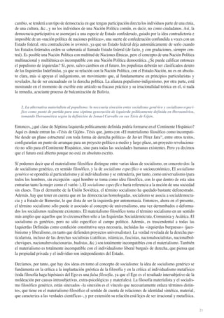 cambio, se tenderá a un tipo de democracia en que tengan participación directa los individuos parte de una etnia,
de una cultura, &c., y no los individuos de una Nación Política común, es decir, no como ciudadanos. Así, la
democracia participativa se asemejará a una especie de Estado confederado, guiado por la idea contradictoria e
imposible de un «nación política de naciones políticas», una suerte de confederación confundida a veces con un
Estado federal, otra contradicción in terminis, ya que un Estado federal deja automáticamente de serlo cuando
los Estados federados ceden su soberanía al llamado Estado federal (de facto, y con gradaciones, siempre central). Es posible una Nación Política con multitud de Naciones Étnicas, pero el concepto de una Nación Política
multinacional y multiétnica es incompatible con una Nación Política democrática. ¿Se puede calificar entonces
el populismo de izquierdas? Sí, pero, salvo cambios en el futuro, los populistas deberán ser clasificados dentro
de las Izquierdas Indefinidas, ya que su relación con la Nación Política, con el Estado-Nación, no es en absoluto clara, más si apoyan el indigenismo, un movimiento que, al fundamentarse en principios particularistas y
revelados, ha de ser encuadrado en la derecha política. La alianza populismo-indigenismo, por otra parte, está
mostrando en el momento de escribir este artículo su fracaso práctico y su irracionalidad teórica en el, si nada
lo remedia, acuciante proceso de balcanización de Bolivia.

2. La alternativa materialista al populismo: la necesaria sinexión entre socialismo genérico y socialismo específico como punto de partida para una séptima generación de izquierda políticamente definida en Iberoamérica,
tomando Iberoamérica según la definición de Ismael Carvallo en sus Tésis de Gijón.

Entonces, ¿qué clase de Séptima Izquierda políticamente definida podría formarse en el Continente Hispánico?
Aquí es donde entran las «Tésis de Gijón». Tésis que, junto con «El materialismo filosófico como incompatible desde un plano estructural con toda forma de derecha política» de Javier Pérez Jara33, entre otros textos,
configurarían un punto de arranque para un proyecto político a medio y largo plazo, un proyecto revolucionario no sólo para el Continente Hispánico, sino para todas las sociedades humanas existentes. Pero ya decimos
que el futuro está abierto porque no está en absoluto escrito.
Sí podemos decir que el materialismo filosófico distingue entre varias ideas de socialismo, en concreto dos: la
de socialismo genérico, en sentido filosófico, y la de socialismo específico o socioeconómico, El socialismo
genérico se opondría al particularismo y al individualismo y se entendería, por tanto, como universalismo (para
todos los hombres, sin excepción –aquí hombre se toma como idea filosófica, con lo que dentro de esta idea
entrarían tanto la mujer como el varón–). El socialismo específico haría referencia a la noción de una sociedad
sin clases. Tras el derrumbe de la Unión Soviética, el término socialismo ha quedado bastante defenestrado.
Además, hay que tener en cuenta que en las democracias homologadas, socialismo se asocia a socialdemocracia y a Estado de Bienestar, lo que dista de ser la izquierda por antonomasia. Entonces, ahora en el presente,
el término socialismo sólo puede ir asociado al concepto de universalismo, una vez derrumbados o deformados los socialismos realmente existentes. El materialismo filosófico toma el término socialismo en un sentido
más amplio que aquellos que lo circunscriben sólo a las Izquierdas Socialdemócrata, Comunista y Asiática. El
socialismo es genérico, pero no sólo específico al campo político. Además, es trascendental a todas las
Izquierdas Definidas como condición constitutiva suya necesaria, incluidas las «izquierdas burguesas» (jacobinismo y liberalismo, en tanto que defienden proyectos universalistas). La verdad revelada de la derecha particularista, incluso de las derechas socialistas (católicas, islámicas, fascistas, nacionalsocialistas, nacionalbolcheviques, nacionalrevolucionarias, budistas, &c.) son totalmente incompatibles con el materialismo. También
el materialismo es totalmente incompatible con el individualismo liberal burgués de derecha, que piensa que
la propiedad privada y el individuo son independientes del Estado.
Decíamos, por tanto, que hay dos ideas en torno al concepto de socialismo: la idea de socialismo genérico se
fundamenta en la crítica a la implantación gnóstica de la filosofía y en la crítica al individualismo metafísico
(toda filosofía haga hipóstasis del Ego es una falsa filosofía, ya que el Ego es el resultado intersubjetivo de la
moldeación por causas intrasubjetivas, extra-psicológicas y materiales). La filosofía materialista y el socialismo filosófico genérico, están sinexados –la sinexión es el vínculo que necesariamente enlaza términos distintos, que tiene en el materialismo filosófico el sentido de cuenta de relaciones de identidad sintética, material,
que caracteriza a las verdades científicas–, y por extensión su relación está lejos de ser irracional y metafísica.
21

 