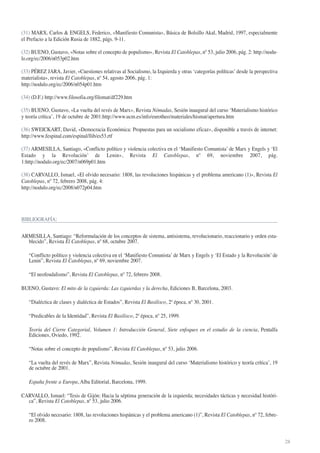 (31) MARX, Carlos & ENGELS, Federico, «Manifiesto Comunista», Básica de Bolsillo Akal, Madrid, 1997, especialmente
el Prefacio a la Edición Rusia de 1882, págs. 9-11.
(32) BUENO, Gustavo, «Notas sobre el concepto de populismo», Revista El Catoblepas, nº 53, julio 2006, pág. 2: http://nodulo.org/ec/2006/n053p02.htm
(33) PÉREZ JARA, Javier, «Cuestiones relativas al Socialismo, la Izquierda y otras ‘categorías políticas’ desde la perspectiva
materialista», revista El Catoblepas, nº 54, agosto 2006, pág. 1:
http://nodulo.org/ec/2006/n054p01.htm
(34) (D.F.) http://www.filosofia.org/filomat/df229.htm
(35) BUENO, Gustavo, «La vuelta del revés de Marx», Revista Nómadas, Sesión inaugural del curso ‘Materialismo histórico
y teoría crítica’, 19 de octubre de 2001:http://www.ucm.es/info/eurotheo/materiales/hismat/apertura.htm
(36) SWEICKART, David, «Democracia Económica: Propuestas para un socialismo eficaz», disponible a través de internet:
http://www.fespinal.com/espinal/llib/es53.rtf
(37) ARMESILLA, Santiago, «Conflicto político y violencia colectiva en el ‘Manifiesto Comunista’ de Marx y Engels y ‘El
Estado y la Revolución’ de Lenin», Revista El Catoblepas, nº 69, noviembre 2007, pág.
1:http://nodulo.org/ec/2007/n069p01.htm
(38) CARVALLO, Ismael, «El olvido necesario: 1808, las revoluciones hispánicas y el problema americano (1)», Revista El
Catoblepas, nº 72, febrero 2008, pág. 4:
http://nodulo.org/ec/2008/n072p04.htm

BIBLIOGRAFÍA:

ARMESILLA, Santiago: “Reformulación de los conceptos de sistema, antisistema, revolucionario, reaccionario y orden establecido”, Revista El Catoblepas, nº 68, octubre 2007.
“Conflicto político y violencia colectiva en el ‘Manifiesto Comunista’ de Marx y Engels y ‘El Estado y la Revolución’ de
Lenin”, Revista El Catoblepas, nº 69, noviembre 2007.
“El neofeudalismo”, Revista El Catoblepas, nº 72, febrero 2008.
BUENO, Gustavo: El mito de la izquierda: Las izquierdas y la derecha, Ediciones B, Barcelona, 2003.
“Dialéctica de clases y dialéctica de Estados”, Revista El Basilisco, 2ª época, nº 30, 2001.
“Predicables de la Identidad”, Revista El Basilisco, 2ª época, nº 25, 1999.
Teoría del Cierre Categorial, Volumen 1: Introducción General, Siete enfoques en el estudio de la ciencia, Pentalfa
Ediciones, Oviedo, 1992.
“Notas sobre el concepto de populismo”, Revista El Catoblepas, nº 53, julio 2006.
“La vuelta del revés de Marx”, Revista Nómadas, Sesión inaugural del curso ‘Materialismo histórico y teoría crítica’, 19
de octubre de 2001.
España frente a Europa, Alba Editorial, Barcelona, 1999.
CARVALLO, Ismael: “Tesis de Gijón: Hacia la séptima generación de la izquierda; necesidades tácticas y necesidad histórica”, Revista El Catoblepas, nº 53, julio 2006.
“El olvido necesario: 1808, las revoluciones hispánicas y el problema americano (1)”, Revista El Catoblepas, nº 72, febrero 2008.

28

 