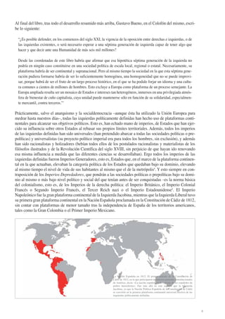 Al final del libro, tras todo el desarrollo resumido más arriba, Gustavo Bueno, en el Colofón del mismo, escribe lo siguiente:
“¿Es posible defender, en los comienzos del siglo XXI, la vigencia de la oposición entre derechas e izquierdas, o de
las izquierdas existentes, o será necesario esperar a una séptima generación de izquierda capaz de tener algo que
hacer y que decir ante una Humanidad de más seis mil millones?
Desde las coordenadas de este libro habría que afirmar que esa hipotética séptima generación de la izquierda no
podría en ningún caso constituirse en una sociedad política de escala local, regional o estatal. Necesariamente, su
plataforma habría de ser continental y supranacional. Pero al mismo tiempo la sociedad en la que esta séptima generación pudiera formarse habría de ser lo suficientemente homogénea, una homogeneidad que no se puede improvisar, porque habrá de ser el fruto de un largo proceso histórico, en el que se ha podido forjar un idioma y una cultura comunes a cientos de millones de hombres. Esto excluye a Europa como plataforma de un proceso semejante. La
Europa ampliada resulta ser un mosaico de Estados e intereses tan heterogéneos, inmersos en una privilegiada atmósfera de bienestar de cuño capitalista, cuya unidad puede mantenerse sólo en función de su solidaridad, especialmente mercantil, contra terceros.”7

Prácticamente, salvo el anarquismo y la socialdemocracia –aunque ésta ha utilizado la Unión Europea para
medrar hasta nuestros días–, todas las izquierdas políticamente definidas han hecho uso de plataformas continentales para alcanzar sus objetivos políticos. Esto es, han echado mano de imperios, de Estados que han ejercido su influencia sobre otros Estados al rebasar sus propios límites territoriales. Además, todos los imperios
de las izquierdas definidas han sido universales (han pretendido abarcar a todas las sociedades políticas o prepolíticas) y universalistas (su proyecto político imperial era para todos los hombres, sin exclusión), y además
han sido racionalistas y holizadores (bebían todos ellos de los postulados racionalistas y materialistas de los
filósofos ilustrados y de la Revolución Científica del siglo XVIII, sin perjuicio de que hayan ido renovando
esa misma influencia a medida que las diferentes ciencias se desarrollaban). Ergo todos los imperios de las
izquierdas definidas fueron Imperios Generadores, esto es, Estados que, en el marco de la plataforma continental en la que actuaban, elevaban la categoría política de los Estados que quedaban bajo su dominio, elevando
al mismo tiempo el nivel de vida de sus habitantes al mismo que el de la metrópolis8. Y esto siempre en contraposición de los Imperios Depredadores, que pondrán a las sociedades políticas o prepolíticas bajo su dominio al mismo o más bajo nivel político y social del que tenían antes de ser conquistadas –es la norma básica
del colonialismo, esto es, de los Imperios de la derecha política: el Imperio Británico, el Imperio Colonial
Francés o Segundo Imperio Francés, el Tercer Reich nazi o el Imperio Estadounidense9. El Imperio
Napoleónico fue la gran plataforma continental de la Izquierda Jacobina, mientras que la Izquierda Liberal tuvo
su primera gran plataforma continental en la Nación Española proclamada en la Constitución de Cádiz de 1812,
sin contar con plataformas de menor tamaño tras la independencia de España de los territorios americanos,
tales como la Gran Colombia o el Primer Imperio Mexicano.

La Nación Española en 1812. El primer artículo de la Constitución de
Cádiz de 1812, en la que participaron numerosos ponentes constitucionales
de América, decía: «La nación española es la reunión de los españoles de
ambos hemisferios». Fue más allá en este aspecto que la Izquierda
Jacobina, ya que la Nación Política Española de la Constitución de Cádiz
se convirtió en la primera plataforma continental universal efectiva de las
izquierdas políticamente definidas

4

 