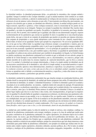 2. La unidad isológica y sinalógica conjugada de las plataformas continentales

La identidad sintética –la identidad propiamente dicha–, en particular la sistemática, dice siempre unidad e
igualdad. Aunque la unidad no dice siempre identidad, ya que la unidad mantiene cierto sentido en su estado
de indeterminación o confusión, y además la unidad puede ser isológica (de uno mismo) y sinalógica (que hace
referencia al acto de juntarse varios elementos en uno sólo). Y precisamente esta última dice precisamente, con
respecto a los términos que se juntan, no identidad sino diferencia. Además, la unidad isológica puede ser isológica-esencial, específica o genérica, o bien isológica-sustancial, como la mismisidad de los puntos de las
medianas que intersectan en un triángulo. Tampoco no siempre la igualdad dice identidad. Hay muchos tipos
de igualdad, y no todas las igualdades son iguales. En política, la igualdad es la isonomía, pero luego ahondaremos en esto. Por lo pronto, decir también que la igualdad, aún dada en una determinada categoría, requiere
la determinación de los parámetros que cierran esa igualdad. Es decir, la igualdad no es una relación propiamente dicha, sino que se trata de un conjunto de propiedades que pueden ser poseídas por algunas relaciones.
Este conjunto de propiedades a veces puede interpretarse como constando de tres: simetría, transitividad y
reflexividad, al menos en las igualdades fuertes (por ejemplo las congruencias). No así en las igualdades débiles, en las que no hay reflexividad. La igualdad exige referencia siempre a un parámetro o materia, pero no
siempre estas son sinalógicamente compatibles entre sí, por lo que la igualdad no implica tampoco unidad. Así
pasa con la tan cacareada «igualdad de oportunidades», a la vez principio de igualación social y de discriminación, porque la unidad nivela y une, pero también separa y discrimina. La igualdad de oportunidades implica igualdad a la salida en una carrera profesional, pero también la desigualdad a la llegada. La Unión Europea
no podría considerarse una plataforma continental en el sentido en que se defiende en este artículo, porque la
unidad de la Unión Europea es una unidad biocenótica, esto es, discriminadora y no conexiva, porque cada
Estado miembro de la unión tiene los mismos impulsos de «nutrición heterótrofa», que los lleva a comerse
entre sí. La unidad y la identidad son siempre determinadas, y frente a la simple unidad sin identidad, una de
las necesarias características de la identidad es, más allá de la simple unidad, su necesidad numérica o específica de determinación, opuesta a otras determinaciones, numéricas o específicas. Las plataformas continentales realmente existentes, por tanto, serían cada una de ellas a la vez identidad, unidad e igualdad. Las plataformas se opondrían entre sí debido a su determinación numérica y específica, y todas ellas tienen un conjunto de propiedades comunes y particulares que permite cerrarlas.
La identidad y unidad de las plataformas continentales hay que situarlas siempre en coordenadas históricas, delimitadas desde la concepción de identidad y de unidad que hemos propuesto más arriba. El materialismo filosófico determina la identidad y la unidad –o identidad fenoménica– al definir la identidad a partir de la unidad y
vinculada al ser en sentido pluralista –no monista–, implícito dentro del concepto de analogía. El materialismo
filosófico, debido a su pluralismo materialista, se inclinará siempre por la unidad referida a las sustancias plurales o esencias, antes que a la identidad. Prima entonces la unidad sobre la identidad. Colocar a la unidad en
primer lugar implica que ésta no es una forma o idea exenta, sino sincategoremática, al igual que la congruencia o la igualdad. Es absurdo hablar de igualdad o congruencia en abstracto, sin determinar unos parámetros referidos, de la misma manera en que unidad, si no va vinculada al Ser, no significa nada. Unidad no se contrapone a multiplicidad, sino que la supone. El Ser de la unidad es un Ser pluralmente entendido, como una «unidadpelotón» de soldados o la «unidad-superátomo» de rubidio, constituido por dos mil átomos de rubidio enfriados
cerca del cero absoluto hasta alcanzar el «estado condensado». Por lo que respecta a la unidad, en el materialismo filosófico, todo lo que es uno es Ser, y es Ser determinado, dentro de una pluralidad determinada.
La unidad une, pero también separa. La idea de unidad no es simple ni unívoca, sino compleja y análoga. La
unidad de las plataformas continentales sería siempre sinalógica, ya que es la clase de unidad que media entre
las partes constitutivas de la plataforma continental: los sujetos operatorios, los elementos típicos de la esfera
cultural común –las memes, que diría Richard Dawkins, a pesar de lo problemático del término–, &c., y por
supuesto, las naciones políticas (los Estados) que se englobarían dentro de cada plataforma continental. Sin
embargo, también se trataría de una unidad sinalógica, porque las características que más abajo trataremos como
elementales para poder hablar de plataformas continentales, son ejemplos de unidad que median entre los elementos antes citados (sujetos operatorios, elementos culturales, naciones políticas, &c.). Por lo tanto, la unidad
isológica y sinalógica de las plataformas continentales son conceptos conjugados, inseparables –sin ellos no se
7

 