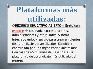 Plataformas más
utilizadas:
ORECURSO EDUCATIVO ABIERTO – Gratuitas:
Moodle  Diseñada para educadores,
administradores y estudiantes. Sistema
integrado único y seguro para crear ambientes
de aprendizaje personalizados. Dirigido y
coordinado por una organización australiana.
Con más de 65 millones de usuarios, es la
plataforma de aprendizaje más utilizada del
mundo.
 