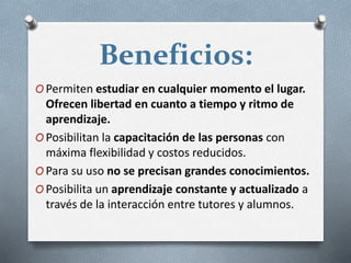 Beneficios:
O Permiten estudiar en cualquier momento el lugar.
Ofrecen libertad en cuanto a tiempo y ritmo de
aprendizaje.
O Posibilitan la capacitación de las personas con
máxima flexibilidad y costos reducidos.
O Para su uso no se precisan grandes conocimientos.
O Posibilita un aprendizaje constante y actualizado a
través de la interacción entre tutores y alumnos.
 