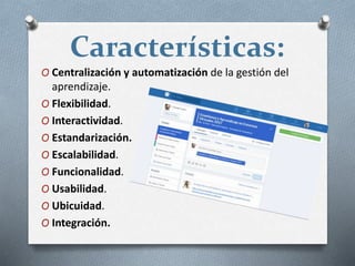 Características:
O Centralización y automatización de la gestión del
aprendizaje.
O Flexibilidad.
O Interactividad.
O Estandarización.
O Escalabilidad.
O Funcionalidad.
O Usabilidad.
O Ubicuidad.
O Integración.
 