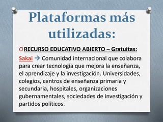Plataformas más
utilizadas:
ORECURSO EDUCATIVO ABIERTO – Gratuitas:
Sakai  Comunidad internacional que colabora
para crear tecnología que mejora la enseñanza,
el aprendizaje y la investigación. Universidades,
colegios, centros de enseñanza primaria y
secundaria, hospitales, organizaciones
gubernamentales, sociedades de investigación y
partidos políticos.
 