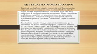 Se entiende por plataforma educativa como un sitio en la Web, que permite a
un profesor contar con un espacio virtual en Internet donde sea capaz de
colocar todos los materiales de su curso, enlazar otros, incluir foros, wikis,
recibir tareas de sus alumnos, desarrollar test, promover debates, chats, obtener
estadísticas de evaluación y uso -entre otros recursos que crea necesarios
incluir en su curso a partir de un diseño previo que le permita establecer
actividades de aprendizaje y que ayude a sus estudiantes a lograr los objetivos
planteados.
Una plataforma educativa virtual, es un entorno informático en el que nos
encontramos con muchas herramientas agrupadas y optimizadas para fines
docentes. Su función es permitir la creación y gestión de cursos completos para
internet sin que sean necesarios conocimientos profundos de programación.
Para ello, estos sistemas tecnológicos proporcionan a los usuarios espacios de
trabajo compartidos destinados al intercambio de contenidos e información,
incorporan herramientas de comunicación (chats, correos, foros de debate,
videoconferencias, blogs, etc.) y, en muchos casos, cuentan con un gran
repositorio de objetos digitales de aprendizaje desarrollados por terceros, así
como con herramientas propias para la generación de recursos
¿QUE ES UNA PLATAFORMA EDUCATIVA?
 