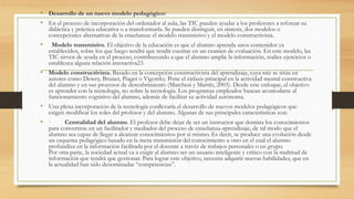 • Desarrollo de un nuevo modelo pedagógico:
• En el proceso de incorporación del ordenador al aula, las TIC pueden ayudar a los profesores a reforzar su
didáctica y práctica educativa o a transformarla. Se pueden distinguir, en síntesis, dos modelos o
concepciones alternativas de la enseñanza: el modelo transmisivo y el modelo constructivista.
• Modelo transmisivo. El objetivo de la educación es que el alumno aprenda unos contenidos ya
establecidos, sobre los que luego tendrá que rendir cuentas en un examen de evaluación. En este modelo, las
TIC sirven de ayuda en el proceso, contribuyendo a que el alumno amplíe la información, realice ejercicios o
establezca alguna relación interactiva23.
• Modelo constructivista. Basado en la concepción constructivista del aprendizaje, cuya raíz se sitúa en
autores como Dewey, Bruner, Piaget o Vigotsky. Pone el énfasis principal en la actividad mental constructiva
del alumno y en sus procesos de descubrimiento (Marchesi y Martín, 2003). Desde este enfoque, el objetivo
es aprender con la tecnología, no sobre la tecnología. Los programas empleados buscan acomodarse al
funcionamiento cognitivo del alumno, además de facilitar su actividad autónoma.
• Una plena incorporación de la tecnología conllevaría el desarrollo de nuevos modelos pedagógicos que
exigen modificar los roles del profesor y del alumno. Algunas de sus principales características son:
• · Centralidad del alumno. El profesor debe dejar de ser un instructor que domina los conocimientos
para convertirse en un facilitador y mediador del proceso de enseñanza-aprendizaje, de tal modo que el
alumno sea capaz de llegar a alcanzar conocimientos por sí mismo. Es decir, se produce una evolución desde
un esquema pedagógico basado en la mera transmisión del conocimiento a otro en el cual el alumno
profundiza en la información facilitada por el docente a través de trabajos personales o en grupo.
Por otra parte, la sociedad actual va a exigir al alumno ser un usuario inteligente y crítico con la multitud de
información que tendrá que gestionar. Para lograr este objetivo, necesita adquirir nuevas habilidades, que en
la actualidad han sido denominadas “competencias”.
 