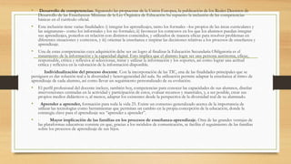 • Desarrollo de competencias. Siguiendo las propuestas de la Unión Europea, la publicación de los Reales Decretos de
Desarrollo de las Enseñanzas Mínimas de la Ley Orgánica de Educación ha supuesto la inclusión de las competencias
básicas en el currículo oficial.
• Esta inclusión tiene varias finalidades: i) integrar los aprendizajes, tanto los formales –los propios de las áreas curriculares y
las asignaturas– como los informales y los no formales; ii) favorecer los contextos en los que los alumnos puedan integrar
sus aprendizajes, ponerlos en relación con distintos contenidos, y utilizarlos de manera eficaz para resolver problemas en
diferentes situaciones y contextos, y iii) orientar la enseñanza e inspirar las decisiones relativas a los procesos de enseñanza y
aprendizaje.
• Una de estas competencias cuya adquisición debe ser un logro al finalizar la Educación Secundaria Obligatoria es el
tratamiento de la información y la capacidad digital. Esto implica que el alumno logre ser una persona autónoma, eficaz,
responsable, crítica y reflexiva al seleccionar, tratar y utilizar la información y los soportes, así como lograr una actitud
crítica y reflexiva en la valoración de la información disponible.
· Individualización del proceso docente. Con la incorporación de las TIC, una de las finalidades principales que se
persiguen es dar solución real a la diversidad y heterogeneidad del aula. Su utilización permite adaptar la enseñanza al ritmo de
aprendizaje de cada alumno, así como llevar un seguimiento personalizado de su evolución.
• El perfil profesional del docente incluye, también hoy, competencias para conocer las capacidades de sus alumnos, diseñar
intervenciones centradas en la actividad y participación de estos, evaluar recursos y materiales, y, a ser posible, crear sus
propios medios didácticos o, al menos, adaptar los existentes desde la perspectiva de la diversidad real de su alumnado.
• Aprender a aprender, formación para toda la vida 25. Existe un consenso generalizado acerca de la importancia de
utilizar las tecnologías como herramientas que permitan un cambio en la propia concepción de la educación, donde la
estrategia clave para el aprendizaje sea “aprender a aprender”.
• · Mayor implicación de las familias en los procesos de enseñanza-aprendizaje. Otra de las grandes ventajas de
las plataformas educativas consiste en que, gracias a los módulos de comunicación, se facilita el seguimiento de las familias
sobre los procesos de aprendizaje de sus hijos.
 