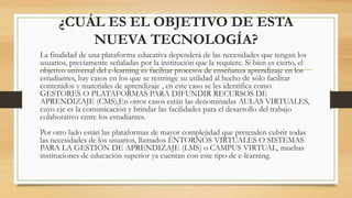 ¿CUÁL ES EL OBJETIVO DE ESTA
NUEVA TECNOLOGÍA?
La finalidad de una plataforma educativa dependerá de las necesidades que tengan los
usuarios, previamente señaladas por la institución que la requiere. Si bien es cierto, el
objetivo universal del e-learning es facilitar procesos de enseñanza aprendizaje en los
estudiantes, hay casos en los que se restringe su utilidad al hecho de sólo facilitar
contenidos y materiales de aprendizaje , en este caso se les identifica como
GESTORES O PLATAFORMAS PARA DIFUNDIR RECURSOS DE
APRENDIZAJE (CMS),En otros casos están las denominadas AULAS VIRTUALES,
cuyo eje es la comunicación y brindar las facilidades para el desarrollo del trabajo
colaborativo entre los estudiantes.
Por otro lado están las plataformas de mayor complejidad que pretenden cubrir todas
las necesidades de los usuarios, llamados ENTORNOS VIRTUALES O SISTEMAS
PARA LA GESTIÓN DE APRENDIZAJE (LMS) o CAMPUS VIRTUAL, muchas
instituciones de educación superior ya cuentan con este tipo de e-learning.
 