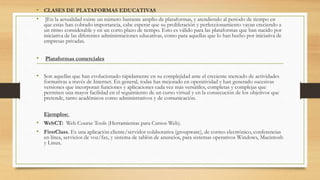 • CLASES DE PLATAFORMAS EDUCATIVAS
• ]En la actualidad existe un número bastante amplio de plataformas, y atendiendo al periodo de tiempo en
que estas han cobrado importancia, cabe esperar que su proliferación y perfeccionamiento vayan creciendo a
un ritmo considerable y en un corto plazo de tiempo. Esto es válido para las plataformas que han nacido por
iniciativa de las diferentes administraciones educativas, como para aquellas que lo han hecho por iniciativa de
empresas privadas.
• Plataformas comerciales
• Son aquellas que han evolucionado rápidamente en su complejidad ante el creciente mercado de actividades
formativas a través de Internet. En general, todas has mejorado en operatividad y han generado sucesivas
versiones que incorporan funciones y aplicaciones cada vez más versátiles, completas y complejas que
permiten una mayor facilidad en el seguimiento de un curso virtual y en la consecución de los objetivos que
pretende, tanto académicos como administrativos y de comunicación.
Ejemplos:
• WebCT: Web Course Tools (Herramientas para Cursos Web).
• FirstClass. Es una aplicación cliente/servidor colaborativa (groupware), de correo electrónico, conferencias
en línea, servicios de voz/fax, y sistema de tablón de anuncios, para sistemas operativos Windows, Macintosh
y Linux.
 