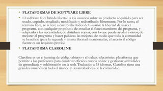 • PLATAFORMAS DE SOFTWARE LIBRE
• El software libre brinda libertad a los usuarios sobre su producto adquirido para ser
usado, copiado, estudiado, modificado y redistribuido libremente. Por lo tanto, el
termino libre, se refiere a cuatro libertades del usuario: la libertad de usar el
programa, con cualquier propósito; de estudiar el funcionamiento del programa, y
adaptarlo a las necesidades; de distribuir copias, con lo que puede ayudar a otros; de
mejorar el programa y hacer públicas las mejoras, de modo que toda la comunidad
se beneficie (para la segunda y última libertad mencionadas, el acceso al código
fuente es un requisito previo)
• PLATAFORMA CLAROLINE
Claroline es un e-learning de código abierto y el trabajo electrónico plataforma que
permite a los profesores para construir eficaces cursos online y gestionar actividades
de aprendizaje y colaboración en la web. Traducido a 35 idiomas, Claroline tiene una
grandes usuarios en todo el mundo y desarrolladores de la comunidad.
 