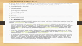 • CARACTERISTICAS PLATAFORMA CLAROLINE
La plataforma Claroline está organizada alrededor del concepto de espacios relacionados con un curso o actividad pedagógica. Cada espacio provee
una lista de herramientas que permite crear contenidos de aprendizaje y gestión/manejo de actividades de formación.
• Gestión de documentos y enlaces (links)
• Crear ejercicios online
• Desarrollar el camino de aprendizaje
• Coordinar el grupo de trabajo
• Presentar tareas y wiki
• Hablar/chat
• Organizar agenda y anuncios
• PLATAFORMA MOODLE
Moodle es un paquete de software para los productos basados en cursos de Internet y sitios web. Es un proyecto global de desarrollo diseñado para
soportar un construccionista social marco de la educación.
• Moodle se ofrece libremente como Open Source Software (bajo la Licencia Pública GNU ). Básicamente esto significa que Moodle tiene
derechos de autor, pero que tiene algunas libertades. Usted está autorizado a copiar, usar y modificar Moodle siempre que acepte: proporcionar
el código fuente a otros, no modificar o eliminar la licencia original y los derechos de autor, y aplicar esta misma licencia a cualquier trabajo
derivado. Lea la licencia para más detalles y por favor ponte en contacto con el titular de los derechos de autor directamente si tiene alguna
pregunta.
• Moodle puede ser instalado en cualquier ordenador que pueda ejecutar PHP , y puede soportar una base de datos de tipo SQL (por ejemplo,
MySQL ). Se puede ejecutar en Windows y Mac sistemas operativos y muchos sabores de Linux (por ejemplo Red Hat o Debian GNU ). Hay
muchos conocimientos Socios Moodle para ayudarle, incluso hospedar su sitio Moodle .
• La palabra Moodle era originalmente un acrónimo de Modular Object-Oriented dinámico entorno de aprendizaje, que es sobre todo útil para
programadores y teóricos de la educación. También es un verbo que describe el proceso de perezosos meandros a través de algo, haciendo las
cosas como se te ocurre hacerlas, una placentera retoques que a menudo conduce a la visión y la creatividad. Como tal, se aplica tanto a la
forma en Moodle fue desarrollado, y la forma en que un estudiante o profesor puede abordar el estudio o la enseñanza de un curso en línea.
Anyone who uses Moodle is a Moodler. Cualquier persona que usa Moodle es un Moodler.
 