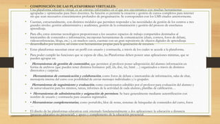 • COMPOSICIÓN DE LAS PLATAFORMAS VIRTUALES:
Una plataforma educativa virtual, es un entorno informático en el que nos encontramos con muchas herramientas
agrupadas y optimizadas para fines docentes. Su función es permitir la creación y gestión de cursos completos para internet
sin que sean necesarios conocimientos profundos de programación. Se corresponden con los LMS citados anteriormente.
• Cuentan, estructuralmente, con distintos módulos que permiten responder a las necesidades de gestión de los centros a tres
grandes niveles: gestión administrativa y académica, gestión de la comunicación y gestión del proceso de enseñanza
aprendizaje.
• Para ello, estos sistemas tecnológicos proporcionan a los usuarios espacios de trabajo compartidos destinados al
intercambio de contenidos e información, incorporan herramientas de comunicación (chats, correos, foros de debate,
videoconferencias, blogs, etc.) y, en muchos casos, cuentan con un gran repositorio de objetos digitales de aprendizaje
desarrollados por terceros, así como con herramientas propias para la generación de recursos.
• Estas plataformas necesitan crear un perfil con usuario y contraseña, a través de los cuales se accede a la plataforma.
• Para poder cumplir las funciones que se espera de ellas, las Plataformas deben poseer unas aplicaciones mínimas, que se
pueden agrupar en:
• Herramientas de gestión de contenidos, que permiten al profesor poner adisposición del alumno información en
forma de archivos (que pueden tener distintos formatos: pdf, xls, doc, txt, html …) organizados a través de distintos
directorios y carpetas.
• Herramientas de comunicación y colaboración, como foros de debate e intercambio de información, salas de chat,
mensajería interna del curso con posibilidad de enviar mensajes individuales y/o grupales.
• Herramientas de seguimiento y evaluación, como cuestionarios editables por el profesor para evaluación del alumno y
de autoevaluación para los mismos, tareas, informes de la actividad de cada alumno, planillas de calificación…
• • Herramientas de administración y asignación de permisos. Se hace generalmente mediante autentificación con
nombre de usuario y contraseña para usuarios registrados.
• • Herramientas complementarias, como portafolio, bloc de notas, sistemas de búsquedas de contenidos del curso, foros
…
• El diseño de las plataformas educativas está orientado fundamentalmente a dos aplicaciones: la educación a distancia
(proceso educativo no presencial), y apoyo y complemento de la educación presencial.
 