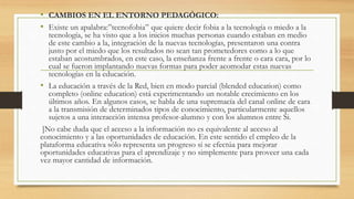 • CAMBIOS EN EL ENTORNO PEDAGÓGICO:
• Existe un apalabra:”tecnofobia” que quiere decir fobia a la tecnología o miedo a la
tecnología, se ha visto que a los inicios muchas personas cuando estaban en medio
de este cambio a la, integración de la nuevas tecnologías, presentaron una contra
justo por el miedo que los resultados no sean tan prometedores como a lo que
estaban acostumbrados, en este caso, la enseñanza frente a frente o cara cara, por lo
cual se fueron implantando nuevas formas para poder acomodar estas nuevas
tecnologías en la educación.
• La educación a través de la Red, bien en modo parcial (blended education) como
completo (online education) está experimentando un notable crecimiento en los
últimos años. En algunos casos, se habla de una supremacía del canal online de cara
a la transmisión de determinados tipos de conocimiento, particularmente aquellos
sujetos a una interacción intensa profesor-alumno y con los alumnos entre Si.
]No cabe duda que el acceso a la información no es equivalente al acceso al
conocimiento y a las oportunidades de educación. En este sentido el empleo de la
plataforma educativa sólo representa un progreso si se efectúa para mejorar
oportunidades educativas para el aprendizaje y no simplemente para proveer una cada
vez mayor cantidad de información.
 