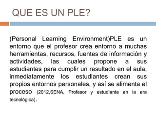QUE ES UN PLE?
(Personal Learning Environment)PLE es un
entorno que el profesor crea entorno a muchas
herramientas, recursos, fuentes de información y
actividades, las cuales propone a sus
estudiantes para cumplir un resultado en el aula,
inmediatamente los estudiantes crean sus
propios entornos personales, y así se alimenta el
proceso (2012,SENA, Profesor y estudiante en la era
tecnológica).
 