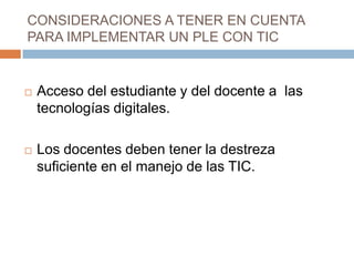 CONSIDERACIONES A TENER EN CUENTA
PARA IMPLEMENTAR UN PLE CON TIC
 Acceso del estudiante y del docente a las
tecnologías digitales.
 Los docentes deben tener la destreza
suficiente en el manejo de las TIC.
 