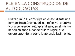 PLE EN LA CONSTRUCCION DE
AUTODIDACTAS
 Utilizar un PLE construye en el estudiante una
formación autónoma, critica, reflexiva, creativa
y una cultura de autoaprendizaje, es el mismo
ser quien sabe a dónde quiere llegar, que
quiere aprender y como lo aprende fácilmente.
 