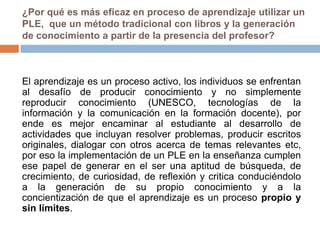 ¿Por qué es más eficaz en proceso de aprendizaje utilizar un
PLE, que un método tradicional con libros y la generación
de conocimiento a partir de la presencia del profesor?
El aprendizaje es un proceso activo, los individuos se enfrentan
al desafío de producir conocimiento y no simplemente
reproducir conocimiento (UNESCO, tecnologías de la
información y la comunicación en la formación docente), por
ende es mejor encaminar al estudiante al desarrollo de
actividades que incluyan resolver problemas, producir escritos
originales, dialogar con otros acerca de temas relevantes etc,
por eso la implementación de un PLE en la enseñanza cumplen
ese papel de generar en el ser una aptitud de búsqueda, de
crecimiento, de curiosidad, de reflexión y critica conduciéndolo
a la generación de su propio conocimiento y a la
concientización de que el aprendizaje es un proceso propio y
sin límites.
 
