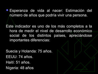  Esperanza de vida al nacer: Estimación del
número de años que podría vivir una persona.
Este indicador es uno de los más completos a la
hora de medir el nivel de desarrollo económico
social de los distintos países, apreciándose
importantes diferencias:
Suecia y Holanda: 75 años.
EEUU: 74 años.
Haití: 51 años.
Nigeria: 48 años
 