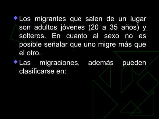  Los migrantes que salen de un lugar
son adultos jóvenes (20 a 35 años) y
solteros. En cuanto al sexo no es
posible señalar que uno migre más que
el otro.
 Las migraciones, además pueden
clasificarse en:
 
