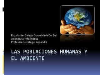 LAS POBLACIONES HUMANAS Y
EL AMBIENTE
Estudiante: Galetta Duran María Del Sol
Asignatura: Informática
Profesora: Uzcategui Alejandra
 
