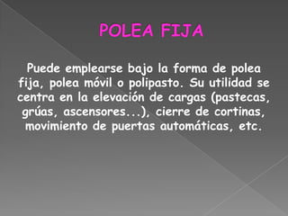 Puede emplearse bajo la forma de polea
fija, polea móvil o polipasto. Su utilidad se
centra en la elevación de cargas (pastecas,
 grúas, ascensores...), cierre de cortinas,
 movimiento de puertas automáticas, etc.
 