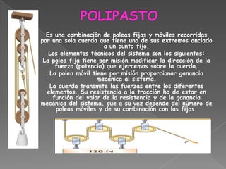 Es una combinación de poleas fijas y móviles recorridas
por una sola cuerda que tiene uno de sus extremos anclado
                      a un punto fijo.
   Los elementos técnicos del sistema son los siguientes:
 La polea fija tiene por misión modificar la dirección de la
     fuerza (potencia) que ejercemos sobre la cuerda.
   La polea móvil tiene por misión proporcionar ganancia
                    mecánica al sistema.
   La cuerda transmite las fuerzas entre los diferentes
  elementos. Su resistencia a la tracción ha de estar en
    función del valor de la resistencia y de la ganancia
mecánica del sistema, que a su vez depende del número de
     poleas móviles y de su combinación con las fijas.
 