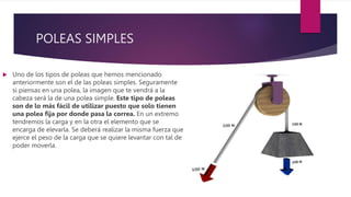 POLEAS SIMPLES
 Uno de los tipos de poleas que hemos mencionado
anteriormente son el de las poleas simples. Seguramente
si piensas en una polea, la imagen que te vendrá a la
cabeza será la de una polea simple. Este tipo de poleas
son de lo más fácil de utilizar puesto que solo tienen
una polea fija por donde pasa la correa. En un extremo
tendremos la carga y en la otra el elemento que se
encarga de elevarla. Se deberá realizar la misma fuerza que
ejerce el peso de la carga que se quiere levantar con tal de
poder moverla.
 
